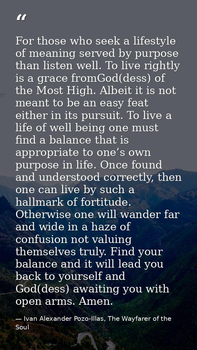 For those who seek a lifestyle of meaning served by purpose than listen well. To live rightly is a grace fromGod(dess) o — Ivan Alexander Pozo-Illas, The Wayfarer of the Soul