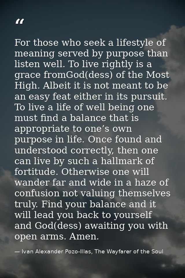 For those who seek a lifestyle of meaning served by purpose than listen well. To live rightly is a grace fromGod(dess) o — Ivan Alexander Pozo-Illas, The Wayfarer of the Soul