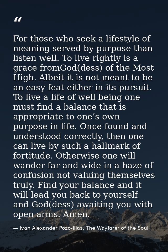 For those who seek a lifestyle of meaning served by purpose than listen well. To live rightly is a grace fromGod(dess) o — Ivan Alexander Pozo-Illas, The Wayfarer of the Soul