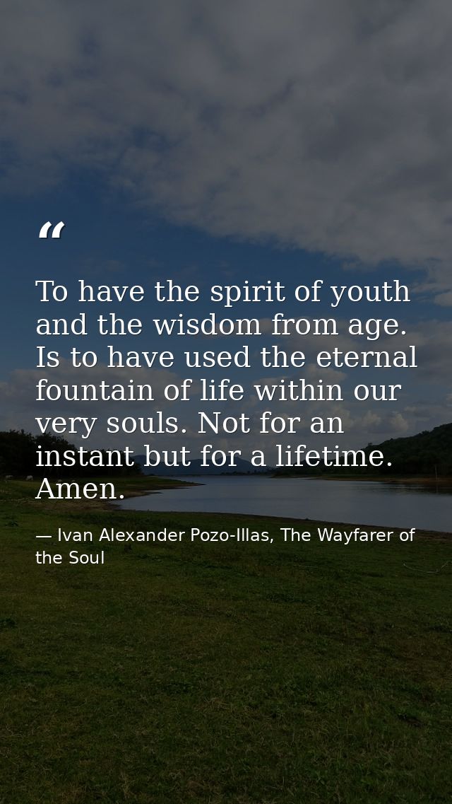 To have the spirit of youth and the wisdom from age. Is to have used the eternal fountain of life within our very souls. — Ivan Alexander Pozo-Illas, The Wayfarer of the Soul