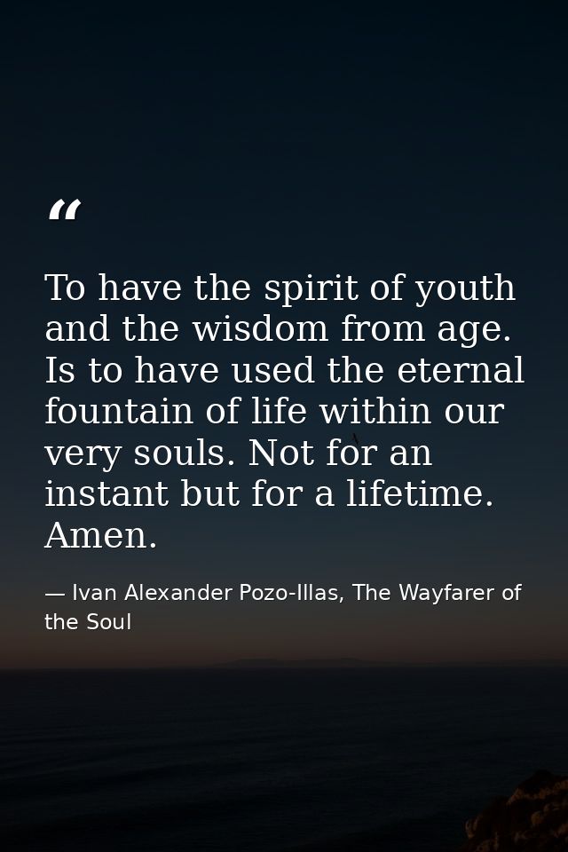 To have the spirit of youth and the wisdom from age. Is to have used the eternal fountain of life within our very souls. — Ivan Alexander Pozo-Illas, The Wayfarer of the Soul