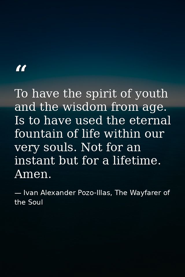To have the spirit of youth and the wisdom from age. Is to have used the eternal fountain of life within our very souls. — Ivan Alexander Pozo-Illas, The Wayfarer of the Soul