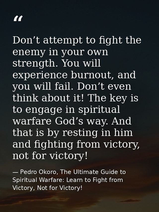 Don’t attempt to fight the enemy in your own strength. You will experience burnout, and you will fail. Don’t even think  — Pedro Okoro, The Ultimate Guide to Spiritual Warfare: Learn to Fight from Victory, Not for Victory!