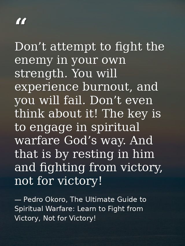 Don’t attempt to fight the enemy in your own strength. You will experience burnout, and you will fail. Don’t even think  — Pedro Okoro, The Ultimate Guide to Spiritual Warfare: Learn to Fight from Victory, Not for Victory!