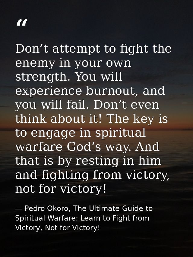 Don’t attempt to fight the enemy in your own strength. You will experience burnout, and you will fail. Don’t even think  — Pedro Okoro, The Ultimate Guide to Spiritual Warfare: Learn to Fight from Victory, Not for Victory!