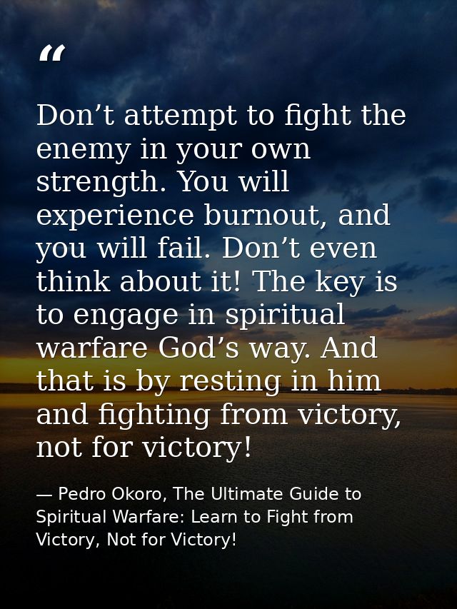 Don’t attempt to fight the enemy in your own strength. You will experience burnout, and you will fail. Don’t even think  — Pedro Okoro, The Ultimate Guide to Spiritual Warfare: Learn to Fight from Victory, Not for Victory!