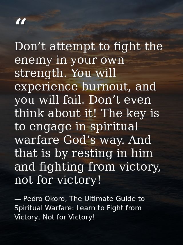Don’t attempt to fight the enemy in your own strength. You will experience burnout, and you will fail. Don’t even think  — Pedro Okoro, The Ultimate Guide to Spiritual Warfare: Learn to Fight from Victory, Not for Victory!