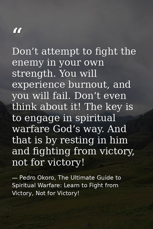 Don’t attempt to fight the enemy in your own strength. You will experience burnout, and you will fail. Don’t even think  — Pedro Okoro, The Ultimate Guide to Spiritual Warfare: Learn to Fight from Victory, Not for Victory!