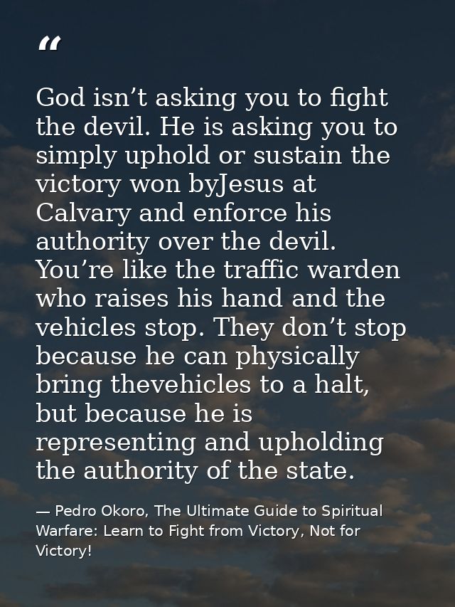 God isn’t asking you to fight the devil. He is asking you to simply uphold or sustain the victory won byJesus at Calvary — Pedro Okoro, The Ultimate Guide to Spiritual Warfare: Learn to Fight from Victory, Not for Victory!