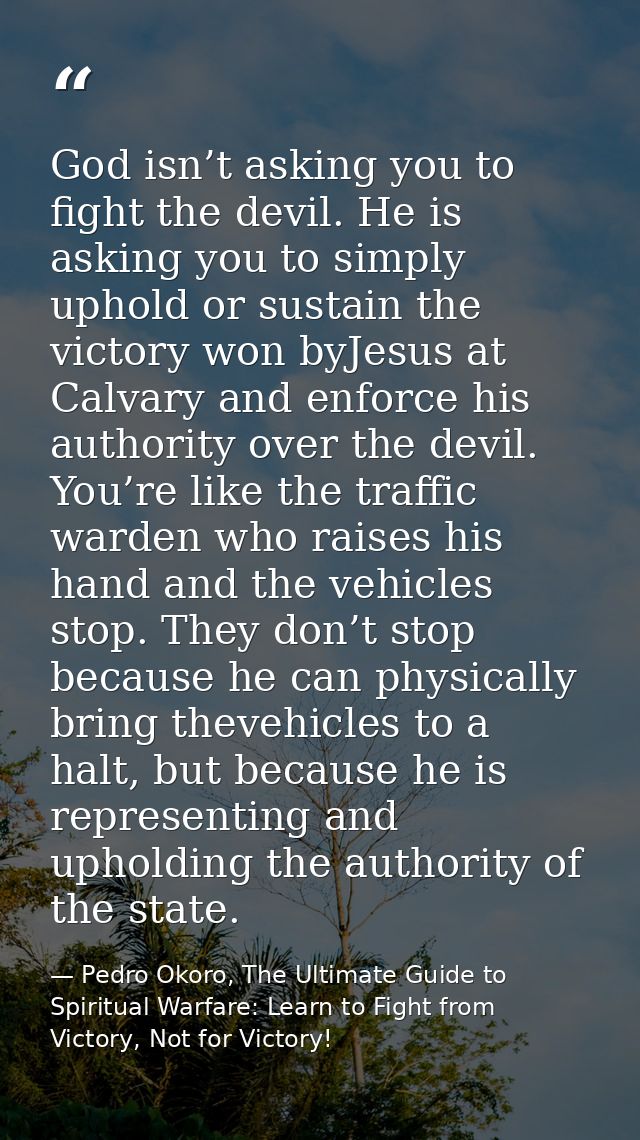 God isn’t asking you to fight the devil. He is asking you to simply uphold or sustain the victory won byJesus at Calvary — Pedro Okoro, The Ultimate Guide to Spiritual Warfare: Learn to Fight from Victory, Not for Victory!