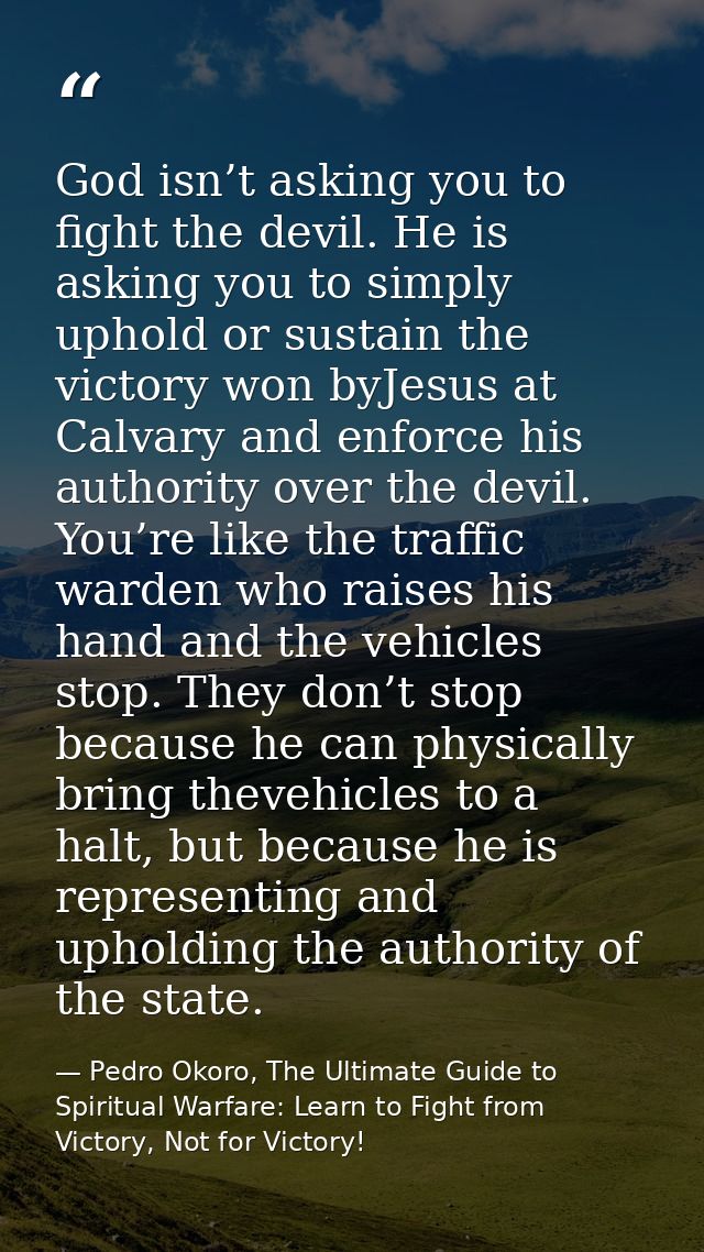 God isn’t asking you to fight the devil. He is asking you to simply uphold or sustain the victory won byJesus at Calvary — Pedro Okoro, The Ultimate Guide to Spiritual Warfare: Learn to Fight from Victory, Not for Victory!