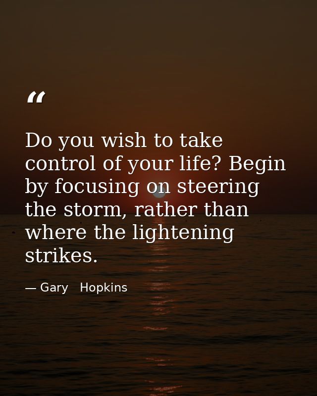 Do you wish to take control of your life? Begin by focusing on steering the storm, rather than where the lightening stri — Gary   Hopkins