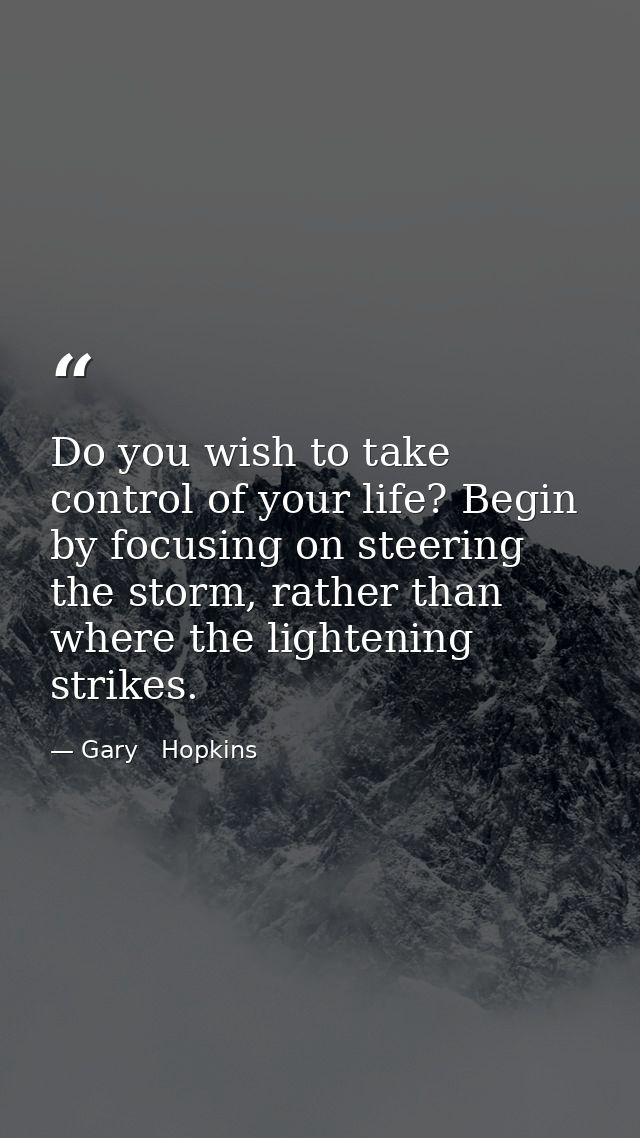 Do you wish to take control of your life? Begin by focusing on steering the storm, rather than where the lightening stri — Gary   Hopkins