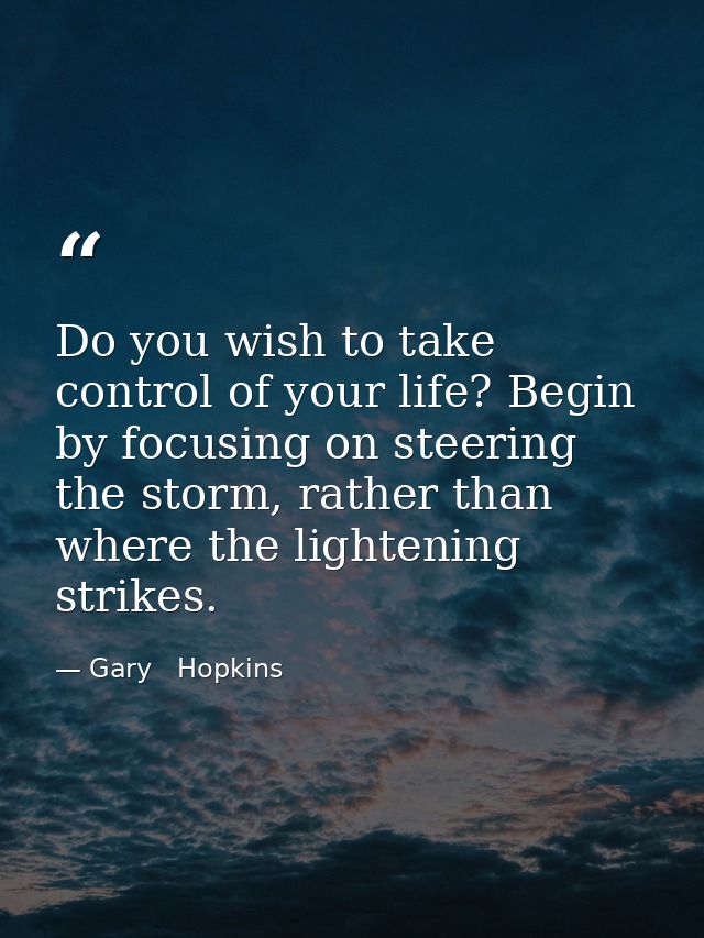 Do you wish to take control of your life? Begin by focusing on steering the storm, rather than where the lightening stri — Gary   Hopkins