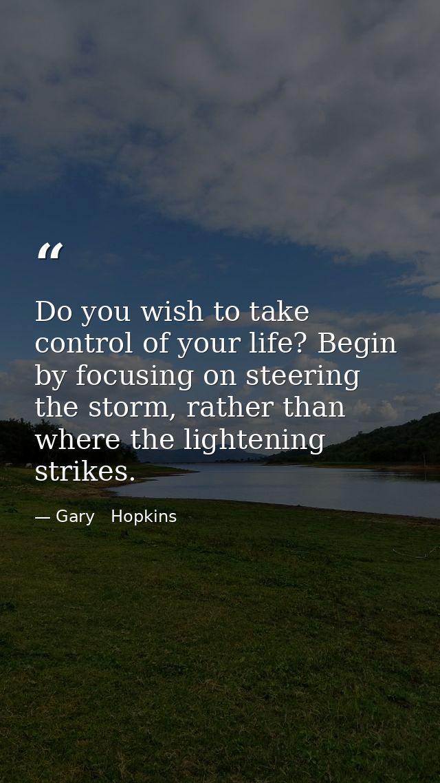 Do you wish to take control of your life? Begin by focusing on steering the storm, rather than where the lightening stri — Gary   Hopkins