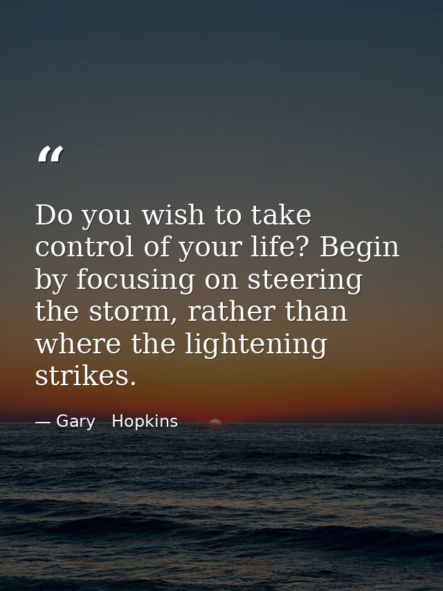 Do you wish to take control of your life? Begin by focusing on steering the storm, rather than where the lightening stri — Gary   Hopkins