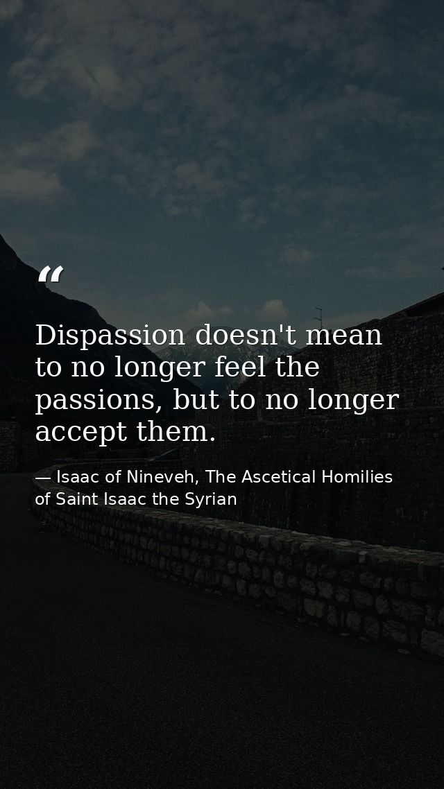 Dispassion doesn't mean to no longer feel the passions, but to no longer accept them. — Isaac of Nineveh, The Ascetical Homilies of Saint Isaac the Syrian