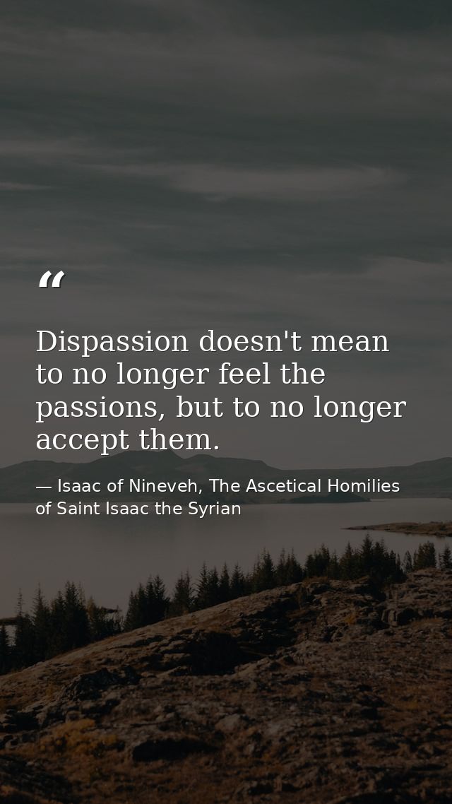 Dispassion doesn't mean to no longer feel the passions, but to no longer accept them. — Isaac of Nineveh, The Ascetical Homilies of Saint Isaac the Syrian