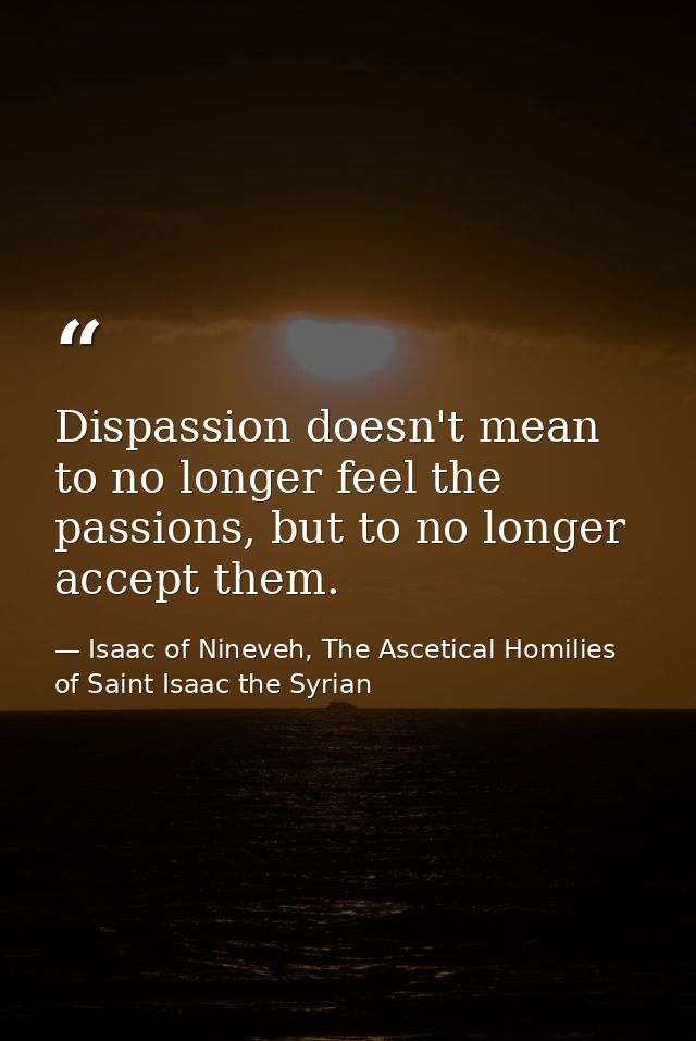 Dispassion doesn't mean to no longer feel the passions, but to no longer accept them. — Isaac of Nineveh, The Ascetical Homilies of Saint Isaac the Syrian