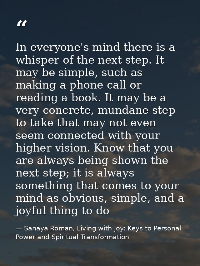 In everyone's mind there is a whisper of the next step. It may be simple, such as making a phone call or reading a book. — Sanaya Roman, Living with Joy: Keys to Personal Power and Spiritual Transformation