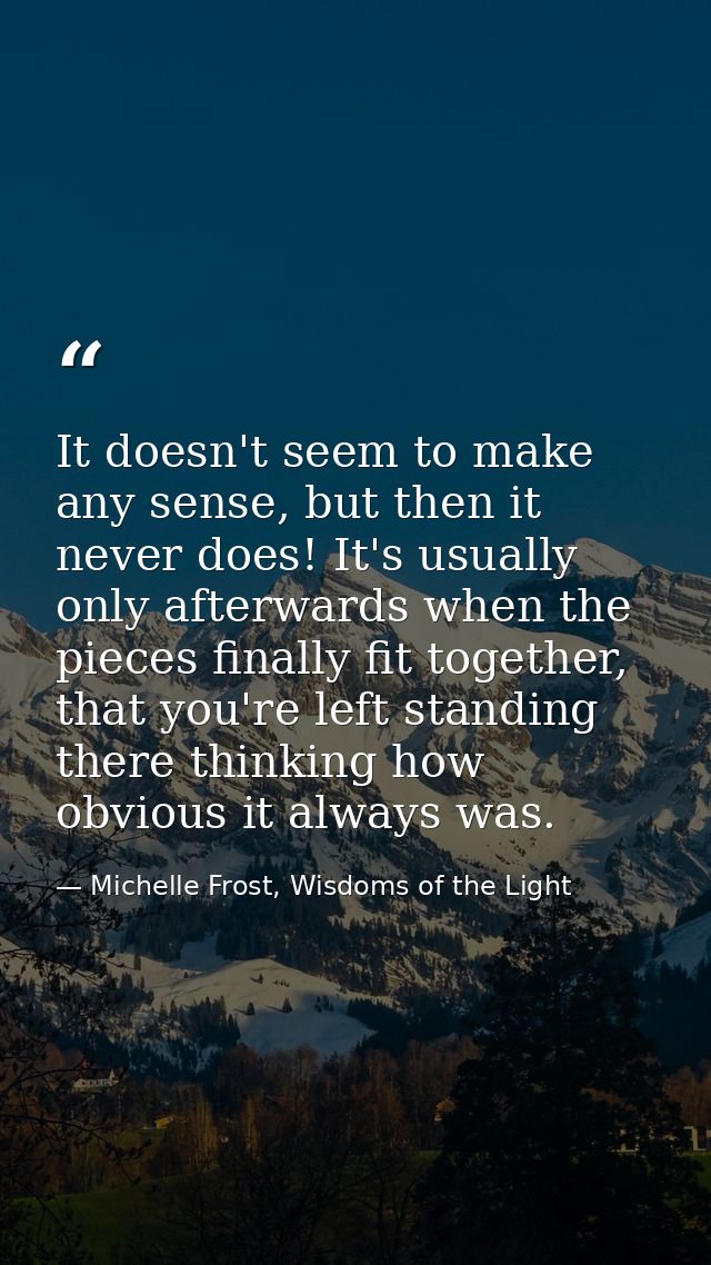It doesn't seem to make any sense, but then it never does! It's usually only afterwards when the pieces finally fit toge — Michelle Frost, Wisdoms of the Light