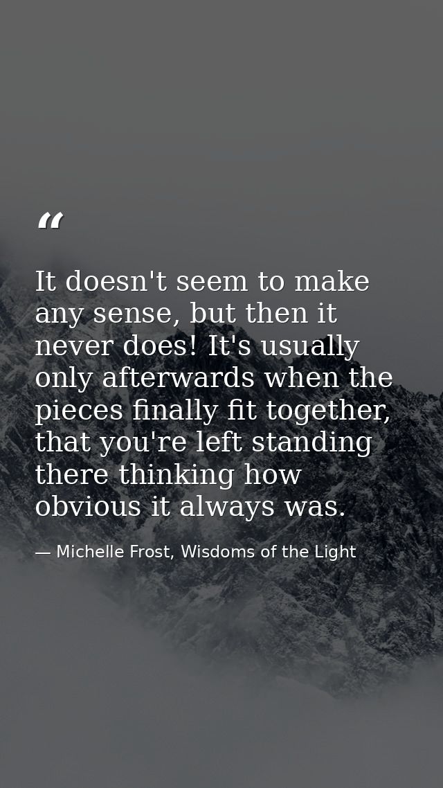It doesn't seem to make any sense, but then it never does! It's usually only afterwards when the pieces finally fit toge — Michelle Frost, Wisdoms of the Light