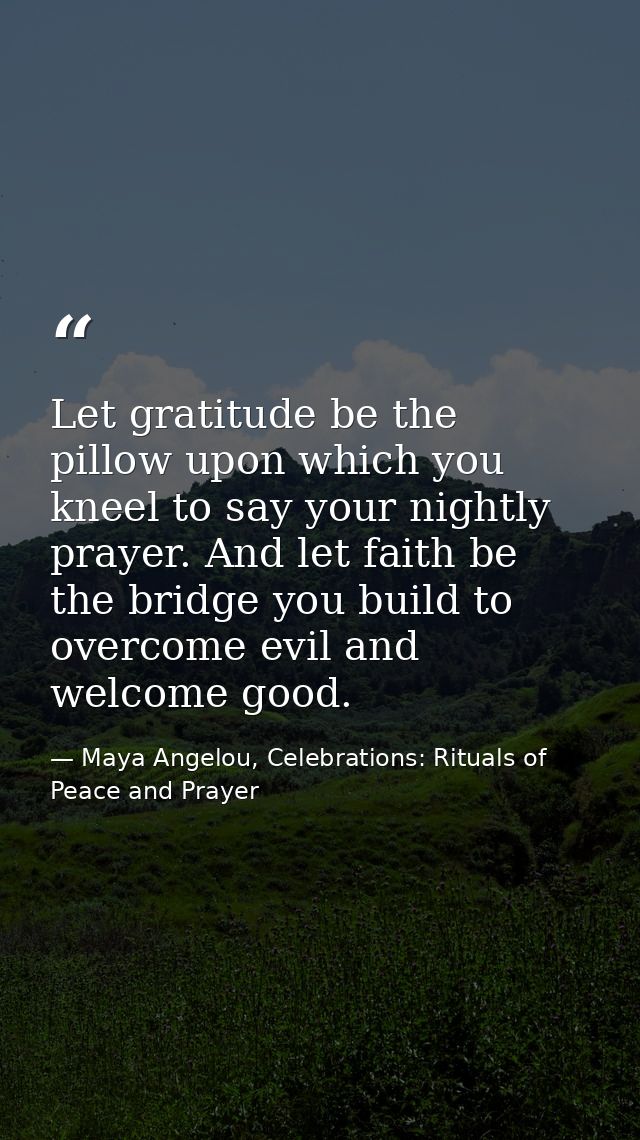 Let gratitude be the pillow upon which you kneel to say your nightly prayer. And let faith be the bridge you build to ov — Maya Angelou, Celebrations: Rituals of Peace and Prayer