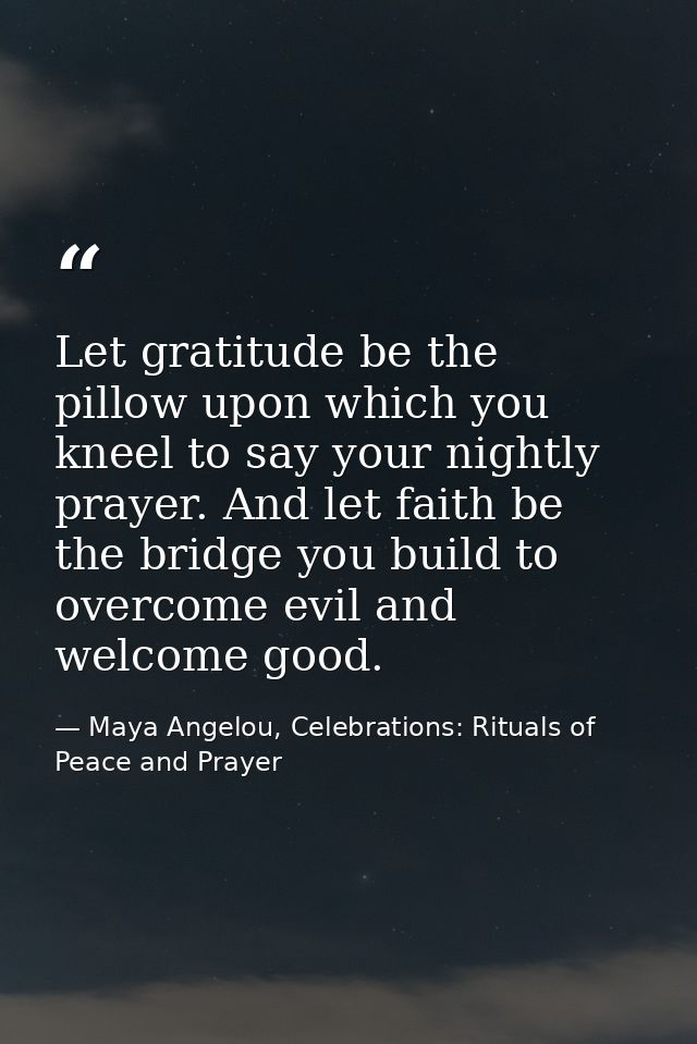 Let gratitude be the pillow upon which you kneel to say your nightly prayer. And let faith be the bridge you build to ov — Maya Angelou, Celebrations: Rituals of Peace and Prayer