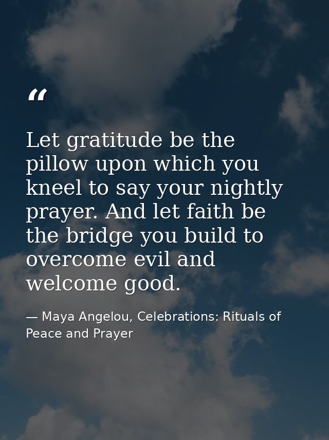 Let gratitude be the pillow upon which you kneel to say your nightly prayer. And let faith be the bridge you build to ov — Maya Angelou, Celebrations: Rituals of Peace and Prayer