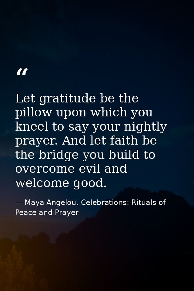 Let gratitude be the pillow upon which you kneel to say your nightly prayer. And let faith be the bridge you build to ov — Maya Angelou, Celebrations: Rituals of Peace and Prayer