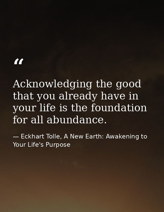 Acknowledging the good that you already have in your life is the foundation for all abundance. — Eckhart Tolle, A New Earth: Awakening to Your Life's Purpose