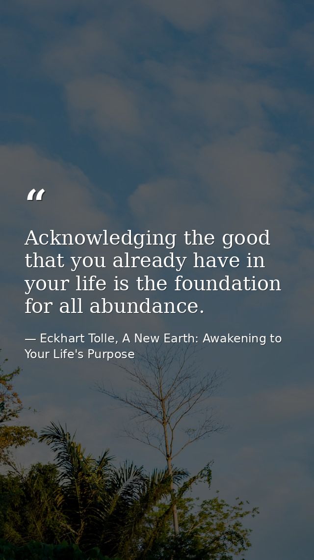 Acknowledging the good that you already have in your life is the foundation for all abundance. — Eckhart Tolle, A New Earth: Awakening to Your Life's Purpose