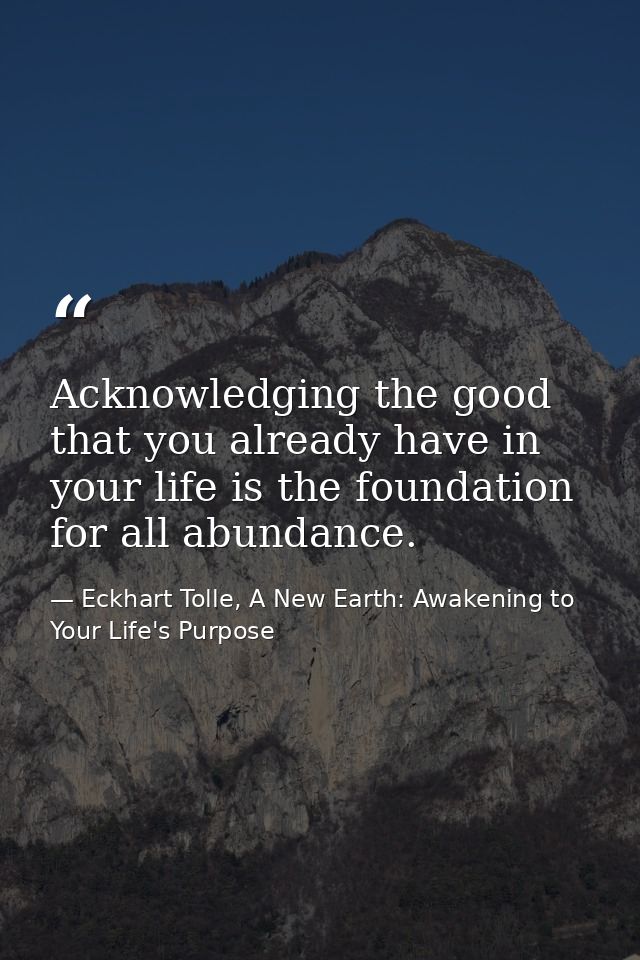 Acknowledging the good that you already have in your life is the foundation for all abundance. — Eckhart Tolle, A New Earth: Awakening to Your Life's Purpose