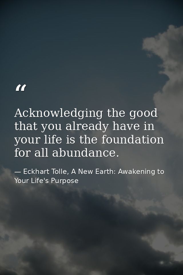 Acknowledging the good that you already have in your life is the foundation for all abundance. — Eckhart Tolle, A New Earth: Awakening to Your Life's Purpose