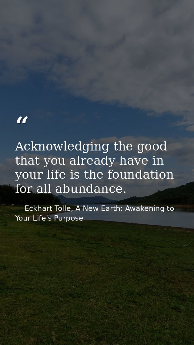 Acknowledging the good that you already have in your life is the foundation for all abundance. — Eckhart Tolle, A New Earth: Awakening to Your Life's Purpose