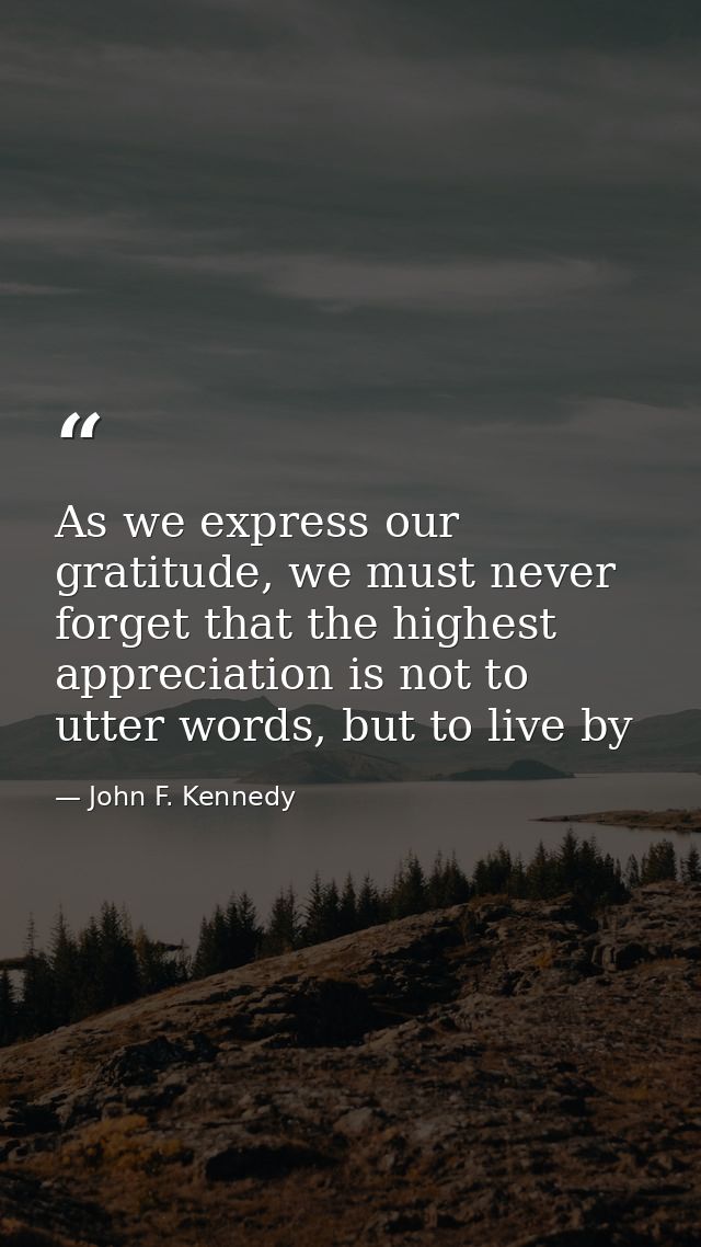 As we express our gratitude, we must never forget that the highest appreciation is not to utter words, but to live by — John F. Kennedy