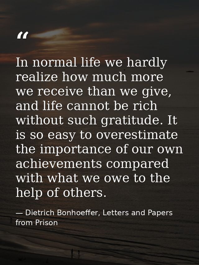 In normal life we hardly realize how much more we receive than we give, and life cannot be rich without such gratitude.  — Dietrich Bonhoeffer, Letters and Papers from Prison