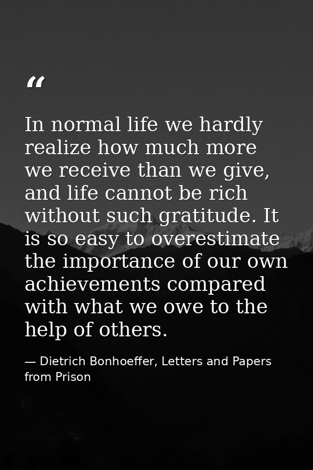 In normal life we hardly realize how much more we receive than we give, and life cannot be rich without such gratitude.  — Dietrich Bonhoeffer, Letters and Papers from Prison