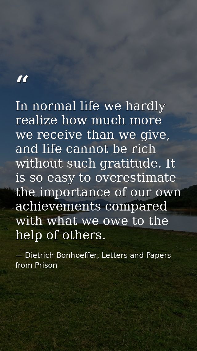 In normal life we hardly realize how much more we receive than we give, and life cannot be rich without such gratitude.  — Dietrich Bonhoeffer, Letters and Papers from Prison
