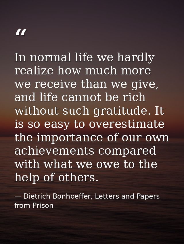 In normal life we hardly realize how much more we receive than we give, and life cannot be rich without such gratitude.  — Dietrich Bonhoeffer, Letters and Papers from Prison