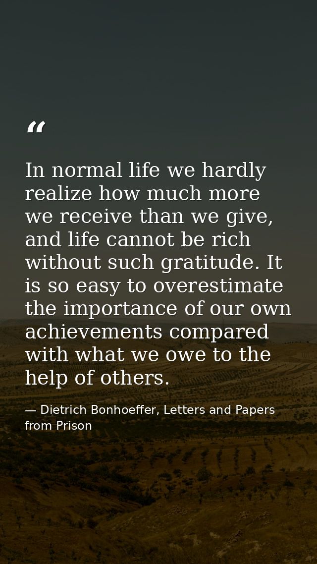 In normal life we hardly realize how much more we receive than we give, and life cannot be rich without such gratitude.  — Dietrich Bonhoeffer, Letters and Papers from Prison