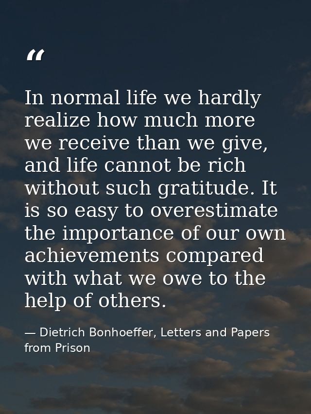 In normal life we hardly realize how much more we receive than we give, and life cannot be rich without such gratitude.  — Dietrich Bonhoeffer, Letters and Papers from Prison