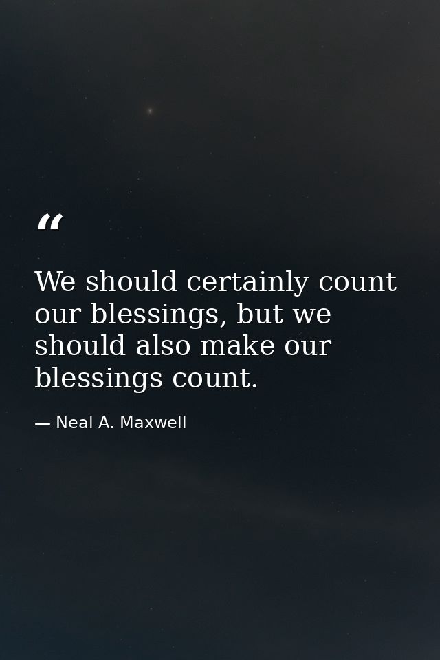 We should certainly count our blessings, but we should also make our blessings count. — Neal A. Maxwell