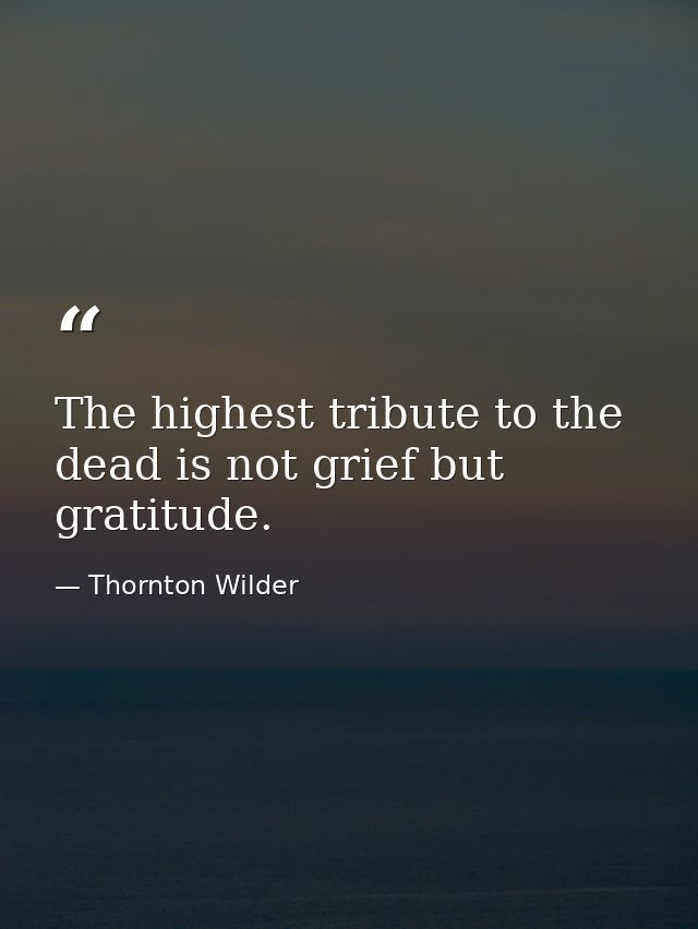 The highest tribute to the dead is not grief but gratitude. — Thornton Wilder