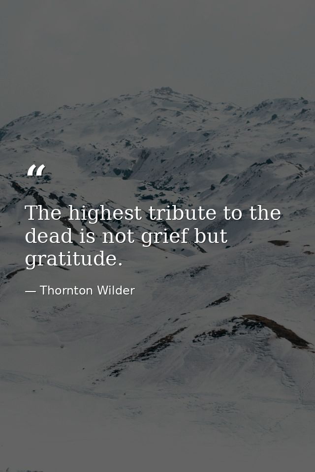 The highest tribute to the dead is not grief but gratitude. — Thornton Wilder