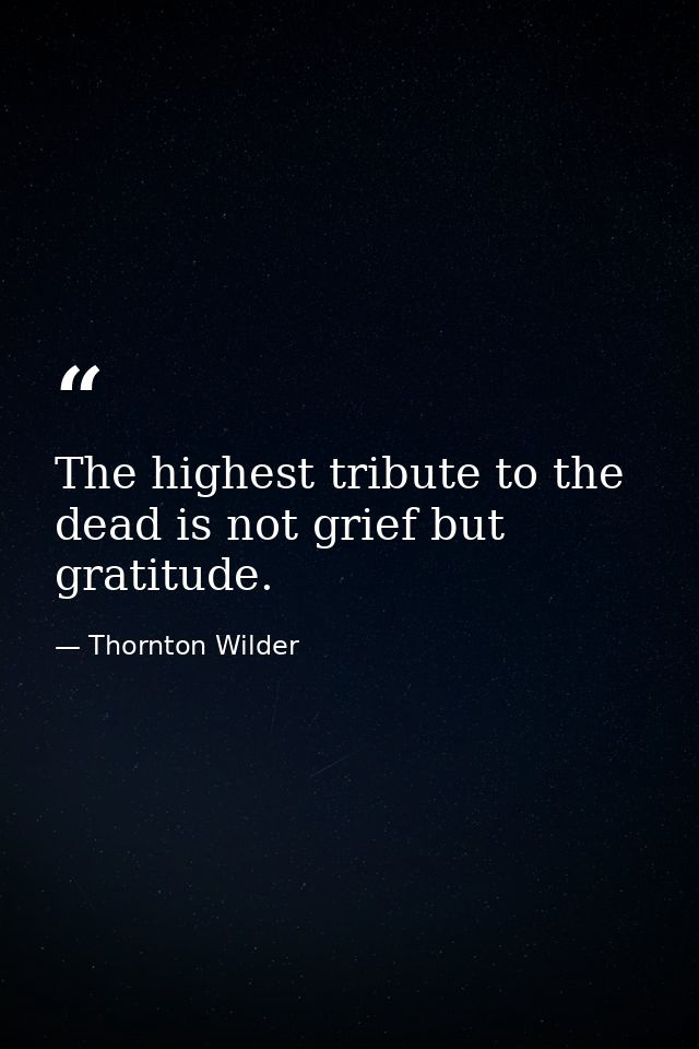 The highest tribute to the dead is not grief but gratitude. — Thornton Wilder