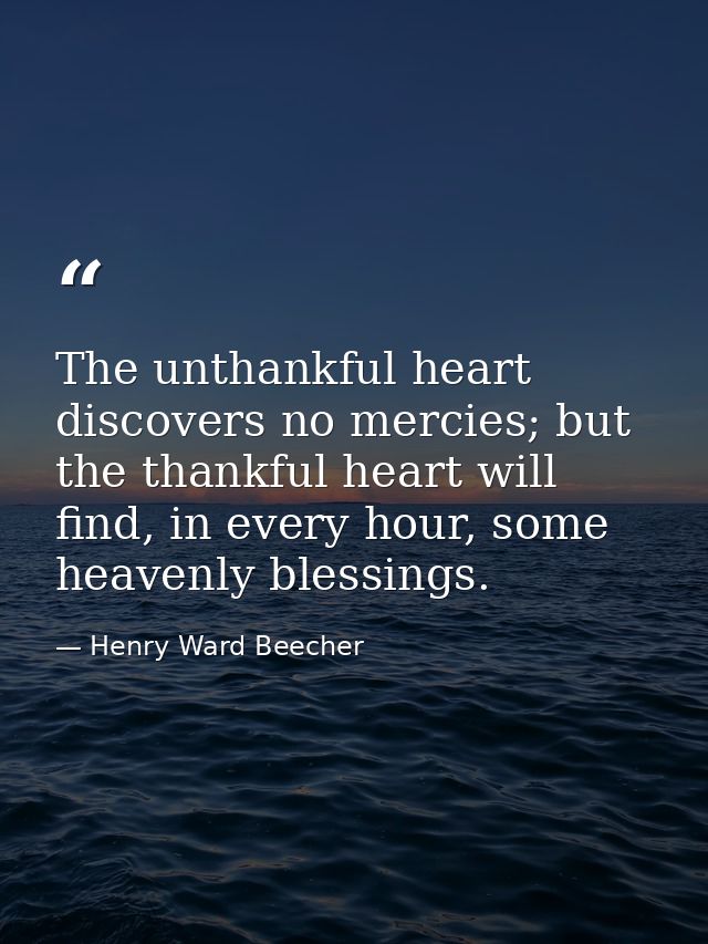 The unthankful heart discovers no mercies; but the thankful heart will find, in every hour, some heavenly blessings. — Henry Ward Beecher