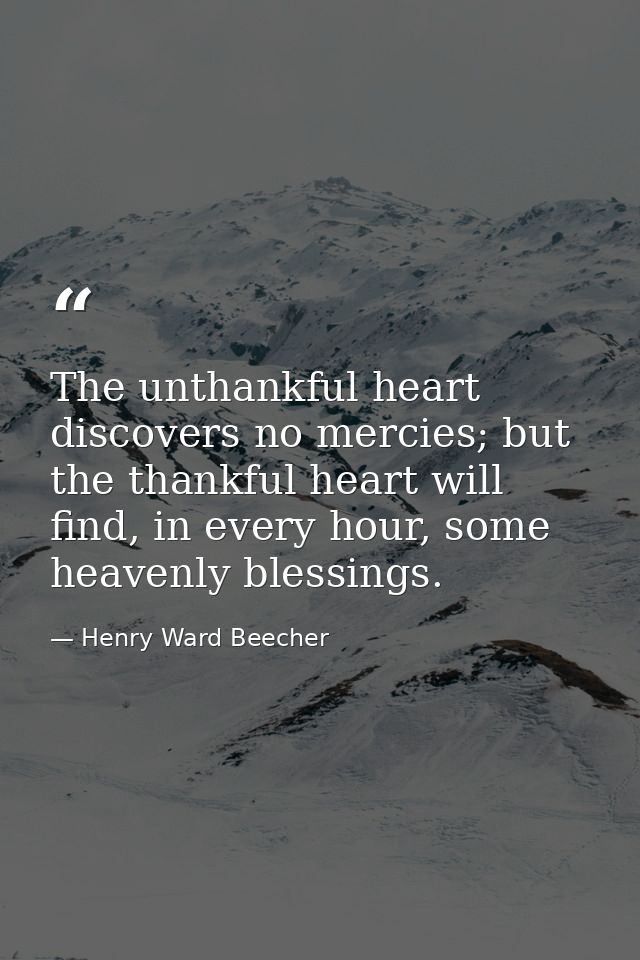 The unthankful heart discovers no mercies; but the thankful heart will find, in every hour, some heavenly blessings. — Henry Ward Beecher