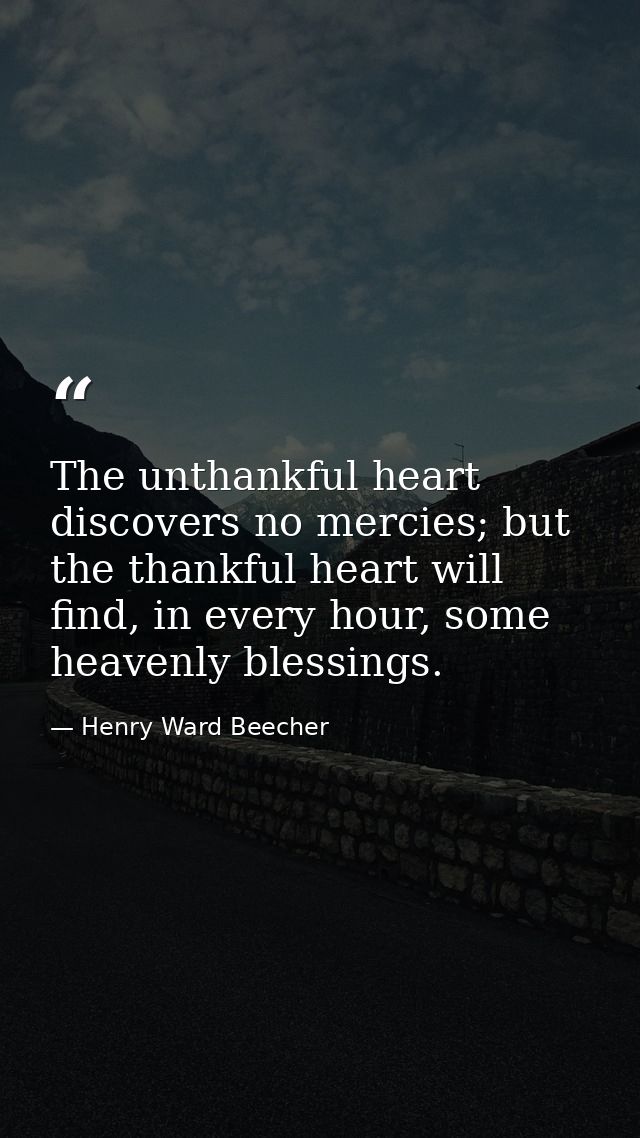 The unthankful heart discovers no mercies; but the thankful heart will find, in every hour, some heavenly blessings. — Henry Ward Beecher