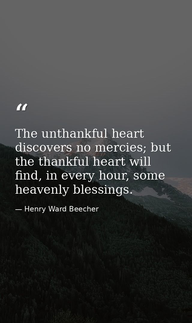The unthankful heart discovers no mercies; but the thankful heart will find, in every hour, some heavenly blessings. — Henry Ward Beecher